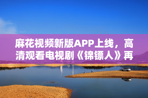 麻花視頻新版APP上線，高清觀看電視劇《錦鏢人》再不卡頓