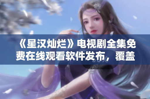 《星漢燦爛》電視劇全集免費在線觀看軟件發(fā)布，覆蓋多平臺，簡單易用！