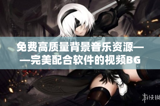 免費高質(zhì)量背景音樂資源——完美配合軟件的視頻BGM大集合
