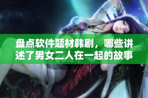 盤點(diǎn)軟件題材韓劇，哪些講述了男女二人在一起的故事？