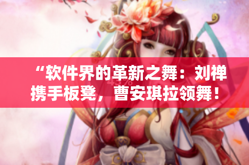 “軟件界的革新之舞：劉禪攜手板凳，曹安琪拉領(lǐng)舞！”
