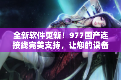 全新軟件更新！977國產(chǎn)連接線完美支持，讓您的設備更穩(wěn)定高效