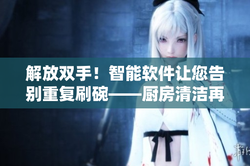 解放雙手！智能軟件讓您告別重復刷碗——廚房清潔再不用煩惱