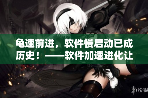 龜速前進(jìn)，軟件慢啟動(dòng)已成歷史！——軟件加速進(jìn)化讓你“張娟征”一般高效