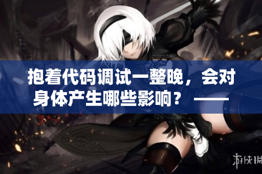 抱著代碼調(diào)試一整晚，會(huì)對(duì)身體產(chǎn)生哪些影響？ —— 一個(gè)程序員的獨(dú)白