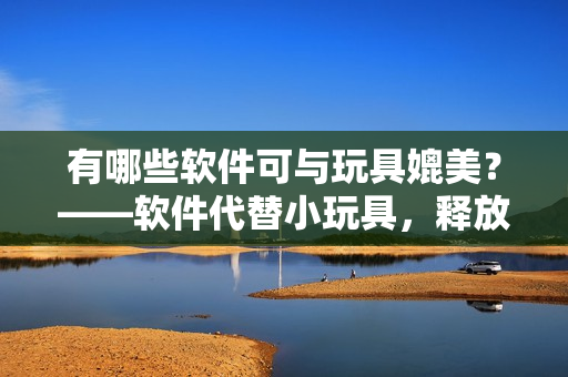 有哪些軟件可與玩具媲美？——軟件代替小玩具，釋放創(chuàng)造力