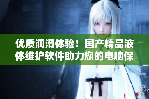 優(yōu)質(zhì)潤滑體驗(yàn)！國產(chǎn)精品液體維護(hù)軟件助力您的電腦保持最佳性能