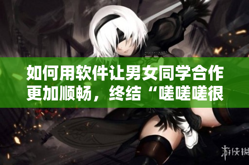 如何用軟件讓男女同學(xué)合作更加順暢，終結(jié)“嗟嗟嗟很痛”