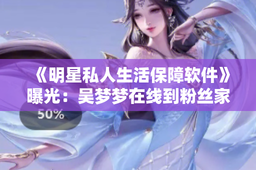 《明星私人生活保障軟件》曝光：吳夢夢在線到粉絲家里洗澡！