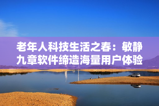 老年人科技生活之春：敏靜九章軟件締造海量用戶體驗(yàn)