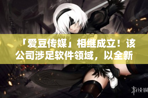 「愛豆傳媒」相繼成立！該公司涉足軟件領域，以全新創(chuàng)意引領行業(yè)！