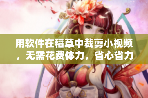 用軟件在稻草中裁剪小視頻，無需花費體力，省心省力