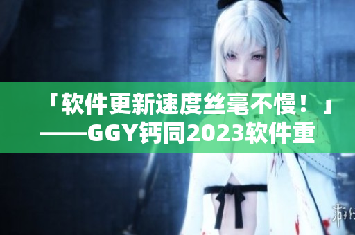 「軟件更新速度絲毫不慢！」——GGY鈣同2023軟件重磅上市！