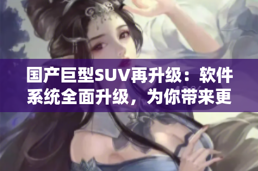 國產(chǎn)巨型SUV再升級：軟件系統(tǒng)全面升級，為你帶來更智能的駕駛體驗