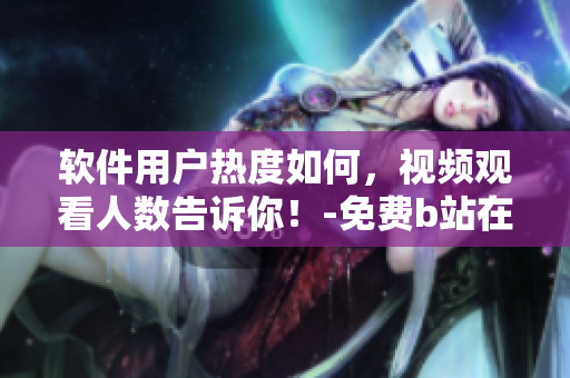 軟件用戶熱度如何，視頻觀看人數(shù)告訴你！-免費b站在線觀看人數(shù)在哪兒