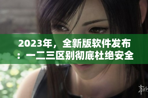 2023年，全新版軟件發(fā)布：一二三區(qū)別徹底杜絕安全漏洞！