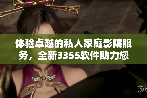 體驗(yàn)卓越的私人家庭影院服務(wù)，全新3355軟件助力您的觀影體驗(yàn)