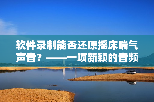軟件錄制能否還原搖床喘氣聲音？——一項(xiàng)新穎的音頻還原技術(shù)探究