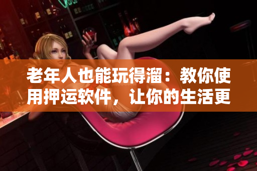 老年人也能玩得溜：教你使用押運(yùn)軟件，讓你的生活更輕松