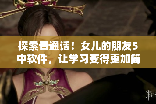 探索晉通話！女兒的朋友5中軟件，讓學(xué)習(xí)變得更加簡(jiǎn)單與有趣
