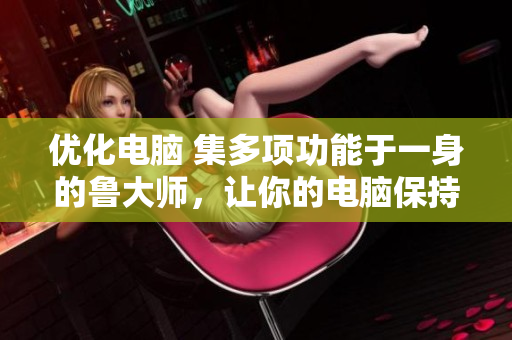優(yōu)化電腦 集多項功能于一身的魯大師，讓你的電腦保持最佳狀態(tài)