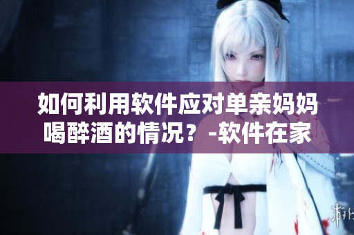 如何利用軟件應(yīng)對單親媽媽喝醉酒的情況？-軟件在家庭管理中的應(yīng)用