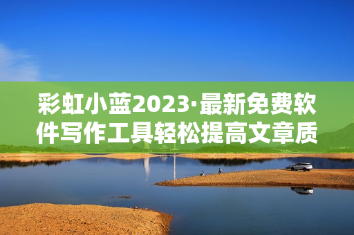 彩虹小藍(lán)2023·最新免費(fèi)軟件寫(xiě)作工具輕松提高文章質(zhì)量！