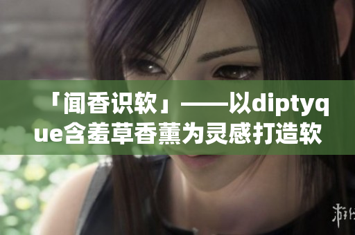 「聞香識(shí)軟」——以diptyque含羞草香薰為靈感打造軟件體驗(yàn)優(yōu)化指南