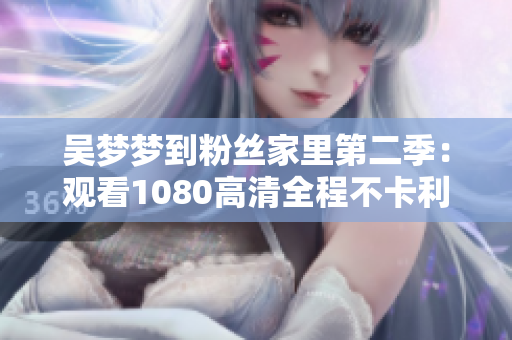 吳夢(mèng)夢(mèng)到粉絲家里第二季：觀看1080高清全程不卡利器！
