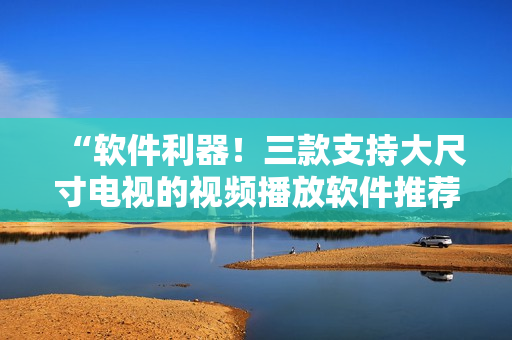 “軟件利器！三款支持大尺寸電視的視頻播放軟件推薦”