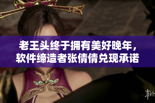 老王頭終于擁有美好晚年，軟件締造者張倩倩兌現(xiàn)承諾