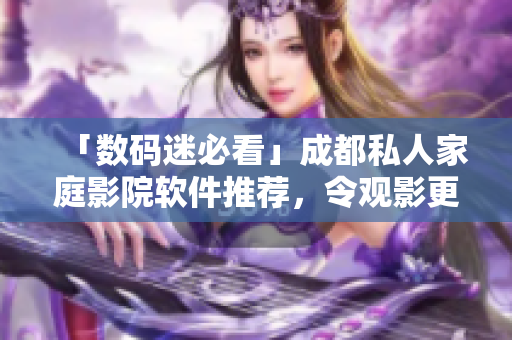 「數(shù)碼迷必看」成都私人家庭影院軟件推薦，令觀影更添奢華體驗(yàn)！