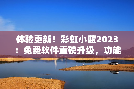 體驗(yàn)更新！彩虹小藍(lán)2023：免費(fèi)軟件重磅升級(jí)，功能再升級(jí)，速度超預(yù)期