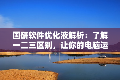 國研軟件優(yōu)化液解析：了解一二三區(qū)別，讓你的電腦運(yùn)行如飛