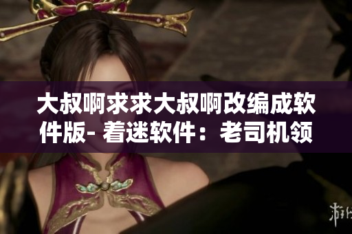 大叔啊求求大叔啊改編成軟件版- 著迷軟件：老司機(jī)領(lǐng)路，帶你裝逼帶你飛！