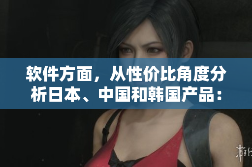 軟件方面，從性價(jià)比角度分析日本、中國(guó)和韓國(guó)產(chǎn)品：比較優(yōu)劣