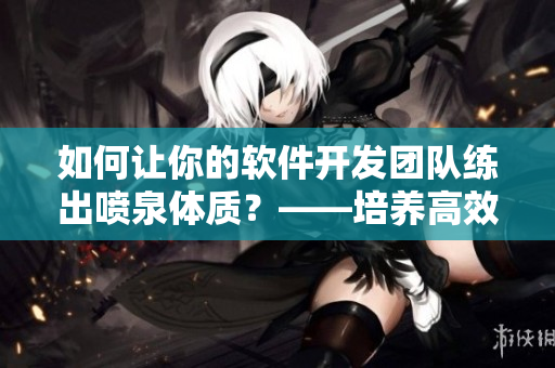 如何讓你的軟件開發(fā)團(tuán)隊(duì)練出噴泉體質(zhì)？——培養(yǎng)高效開發(fā)能力