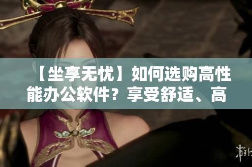 【坐享無憂】如何選購高性能辦公軟件？享受舒適、高效的辦公體驗(yàn)！