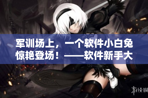 軍訓(xùn)場(chǎng)上，一個(gè)軟件小白兔驚艷登場(chǎng)！——軟件新手大突破