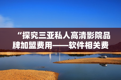 “探究三亞私人高清影院品牌加盟費(fèi)用——軟件相關(guān)費(fèi)用以及導(dǎo)致差異的因素”