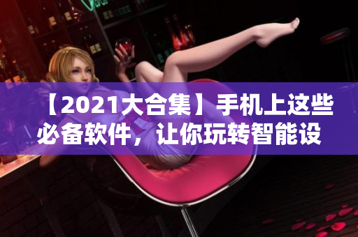 【2021大合集】手機(jī)上這些必備軟件，讓你玩轉(zhuǎn)智能設(shè)備！