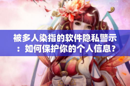 被多人染指的軟件隱私警示：如何保護(hù)你的個(gè)人信息？