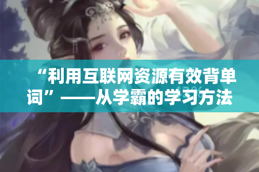 “利用互聯(lián)網(wǎng)資源有效背單詞”——從學(xué)霸的學(xué)習(xí)方法中得到啟發(fā)
