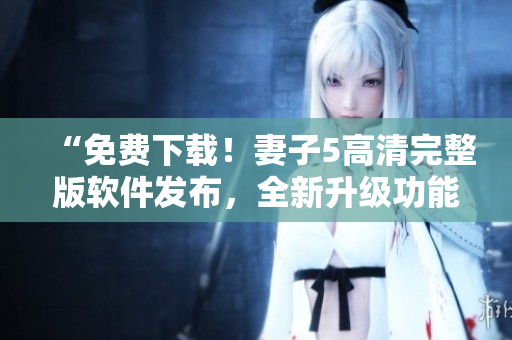 “免費下載！妻子5高清完整版軟件發(fā)布，全新升級功能超乎想象！”