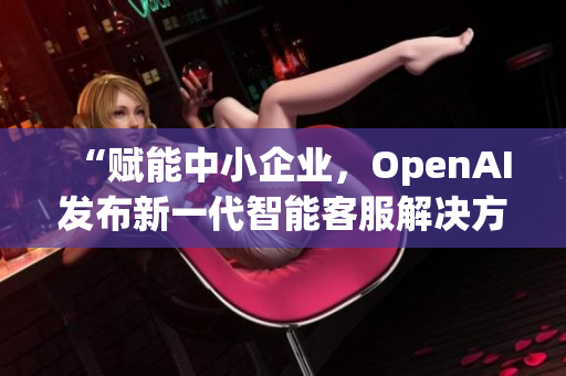 “賦能中小企業(yè)，OpenAI發(fā)布新一代智能客服解決方案”
