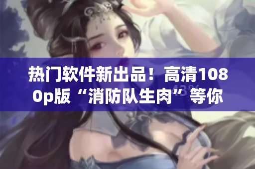 熱門軟件新出品！高清1080p版“消防隊生肉”等你來下載