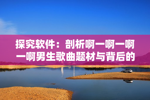 探究軟件：剖析啊一啊一啊一啊男生歌曲題材與背后的軟件產(chǎn)品元素