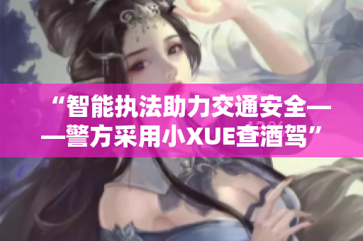 “智能執(zhí)法助力交通安全——警方采用小XUE查酒駕”