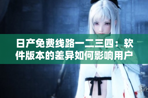 日產(chǎn)免費(fèi)線路一二三四：軟件版本的差異如何影響用戶體驗(yàn)？