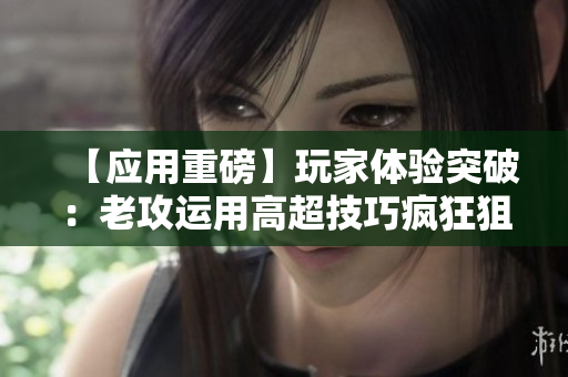 【應(yīng)用重磅】玩家體驗(yàn)突破：老攻運(yùn)用高超技巧瘋狂狙擊，追捧者如潮！